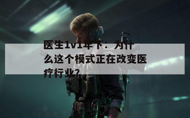 医生1v1年下：为什么这个模式正在改变医疗行业？