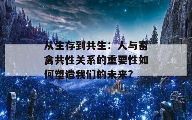 从生存到共生：人与畜禽共性关系的重要性如何塑造我们的未来？