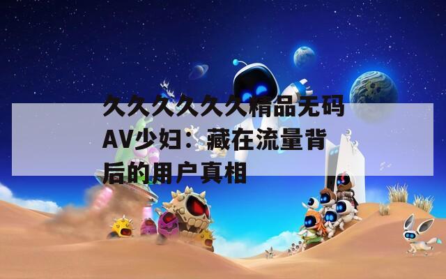 久久久久久久精品无码AV少妇：藏在流量背后的用户真相