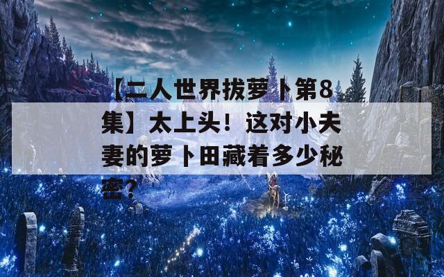 【二人世界拔萝卜第8集】太上头！这对小夫妻的萝卜田藏着多少秘密？