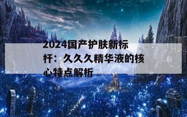 2024国产护肤新标杆：久久久精华液的核心特点解析