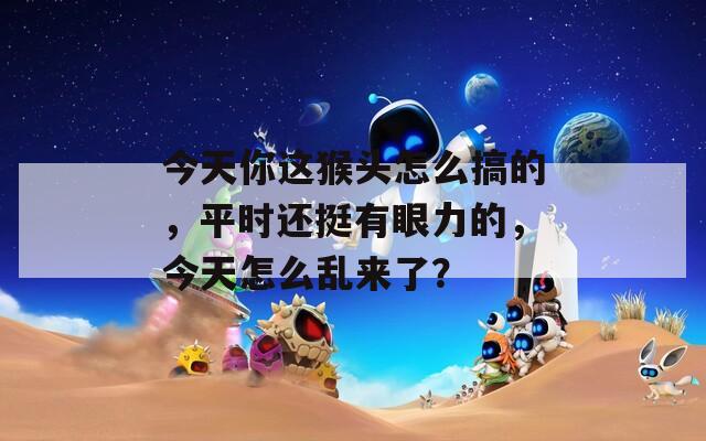 今天你这猴头怎么搞的，平时还挺有眼力的，今天怎么乱来了？