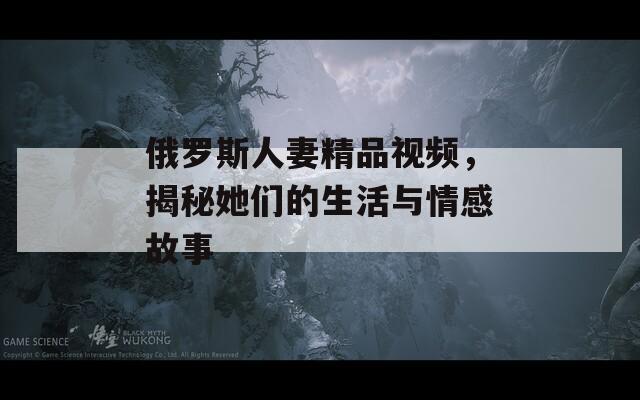 俄罗斯人妻精品视频，揭秘她们的生活与情感故事