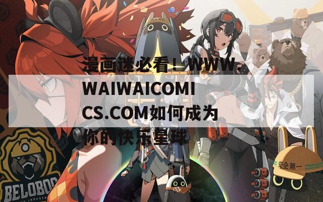 漫画迷必看！WWW.WAIWAICOMICS.COM如何成为你的快乐星球