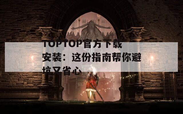 TOPTOP官方下载安装：这份指南帮你避坑又省心