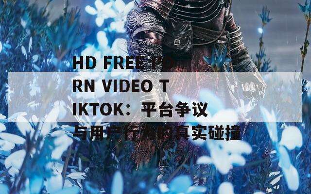 HD FREE PORN VIDEO TIKTOK：平台争议与用户行为的真实碰撞