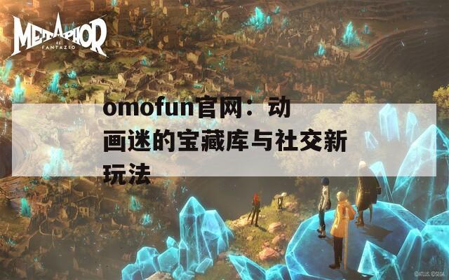 omofun官网：动画迷的宝藏库与社交新玩法