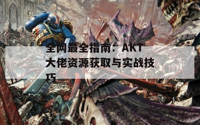 全网最全指南：AKT大佬资源获取与实战技巧