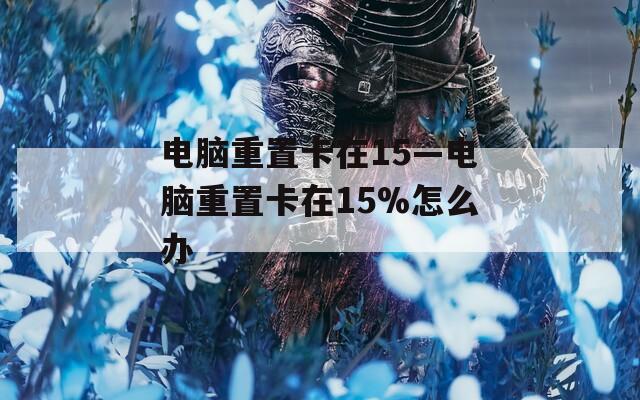 电脑重置卡在15—电脑重置卡在15%怎么办