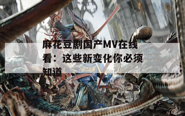 麻花豆剧国产MV在线看：这些新变化你必须知道