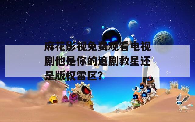 麻花影视免费观看电视剧他是你的追剧救星还是版权雷区？