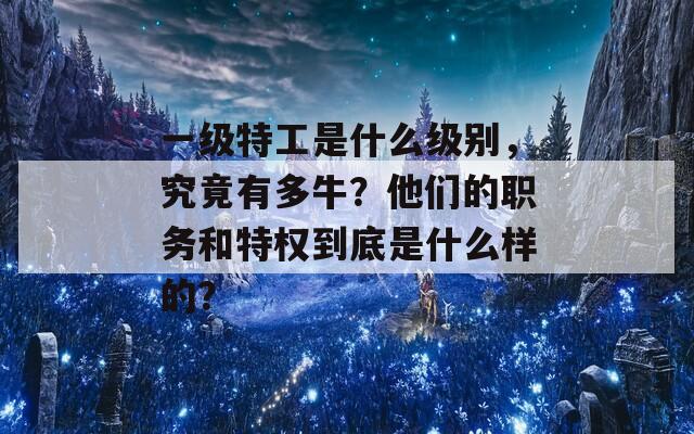 一级特工是什么级别，究竟有多牛？他们的职务和特权到底是什么样的？