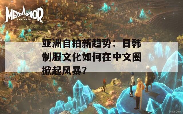 亚洲自拍新趋势：日韩制服文化如何在中文圈掀起风暴？