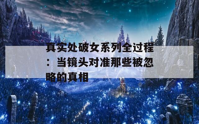 真实处破女系列全过程：当镜头对准那些被忽略的真相