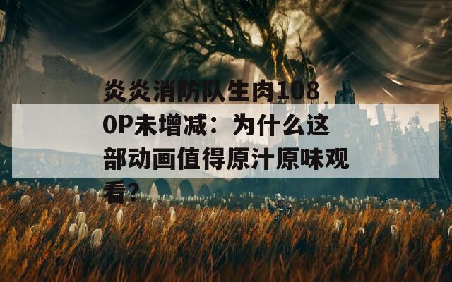 炎炎消防队生肉1080P未增减：为什么这部动画值得原汁原味观看？