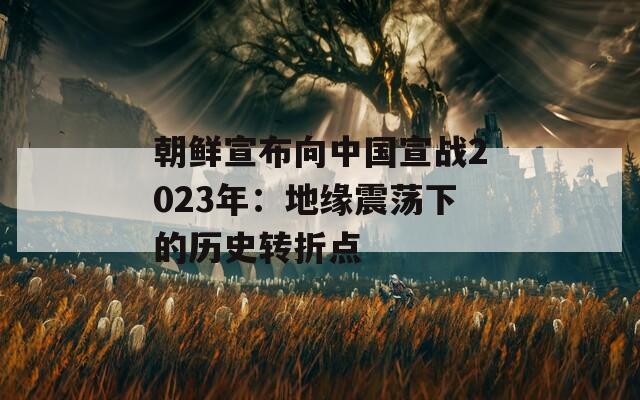 朝鲜宣布向中国宣战2023年：地缘震荡下的历史转折点