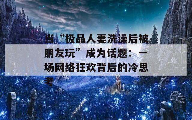 当“极品人妻洗澡后被朋友玩”成为话题：一场网络狂欢背后的冷思考