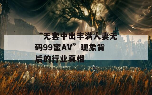 “无套中出丰满人妻无码99蜜AV”现象背后的行业真相