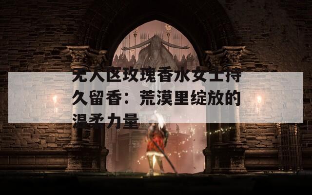 无人区玫瑰香水女士持久留香：荒漠里绽放的温柔力量