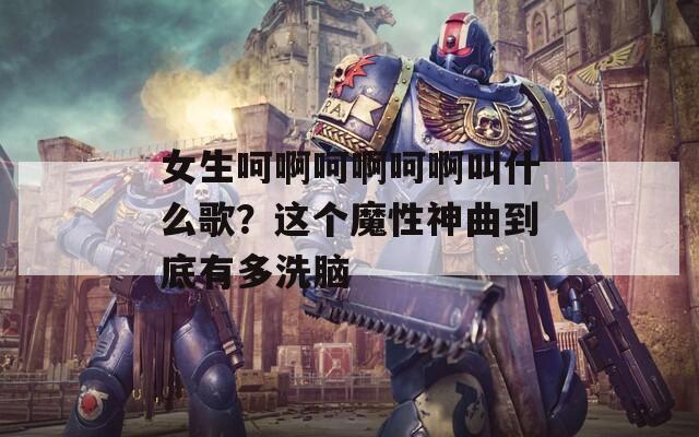 女生呵啊呵啊呵啊叫什么歌？这个魔性神曲到底有多洗脑