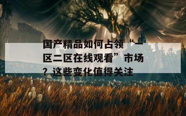 国产精品如何占领“一区二区在线观看”市场？这些变化值得关注