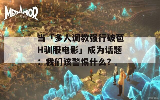 当「多人调教强行破苞H驯服电影」成为话题：我们该警惕什么？