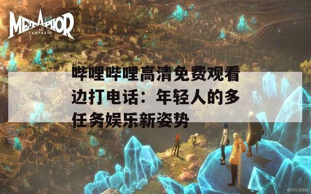 哔哩哔哩高清免费观看边打电话：年轻人的多任务娱乐新姿势