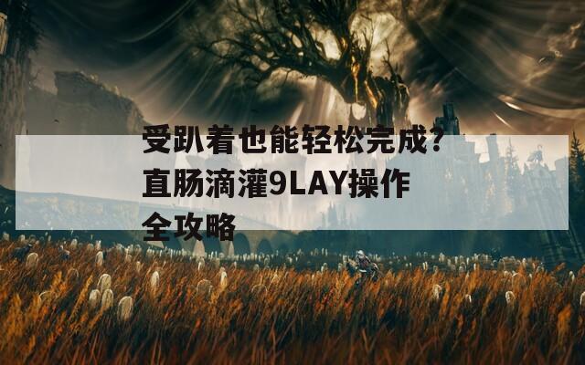 受趴着也能轻松完成？直肠滴灌9LAY操作全攻略