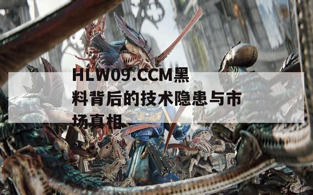 HLW09.CCM黑料背后的技术隐患与市场真相