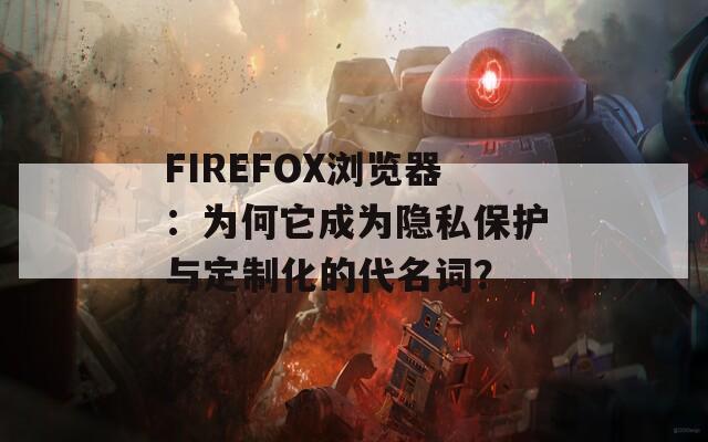 FIREFOX浏览器：为何它成为隐私保护与定制化的代名词？