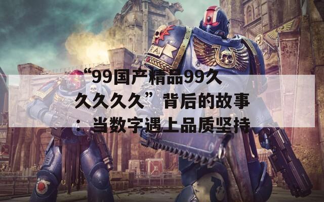 “99国产精品99久久久久久”背后的故事：当数字遇上品质坚持