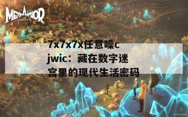 7x7x7x任意噪cjwic：藏在数字迷宫里的现代生活密码