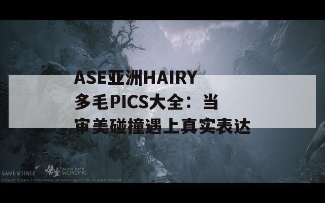 ASE亚洲HAIRY多毛PICS大全：当审美碰撞遇上真实表达