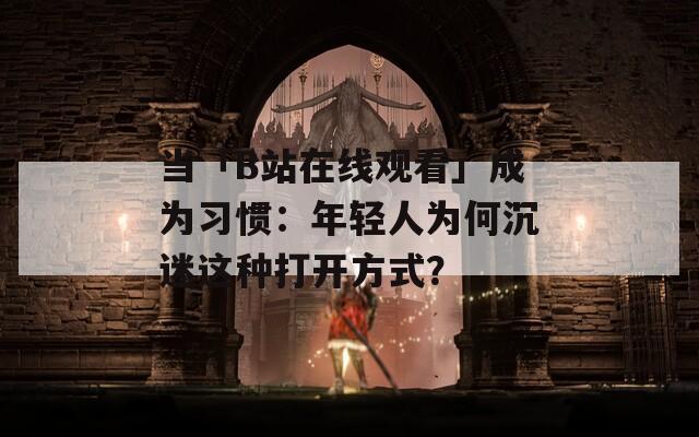 当「B站在线观看」成为习惯：年轻人为何沉迷这种打开方式？