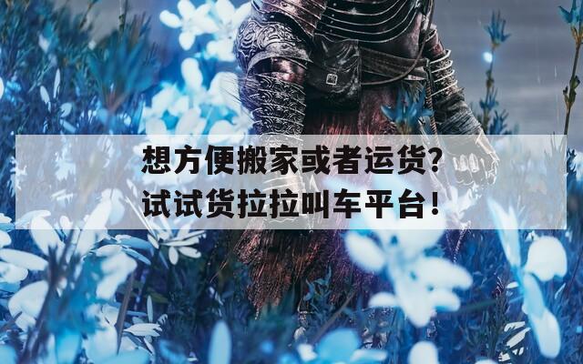 想方便搬家或者运货？试试货拉拉叫车平台！