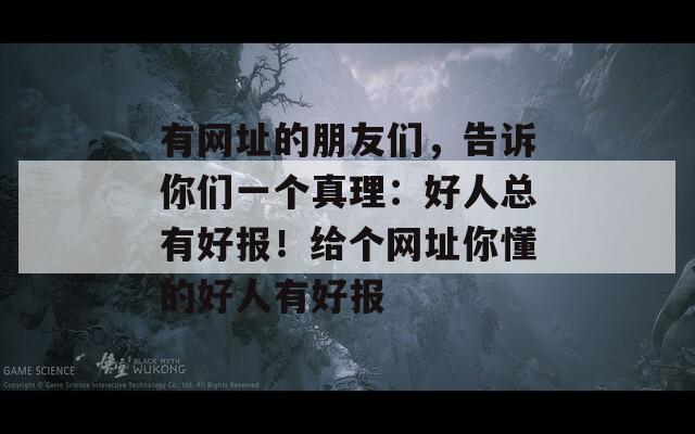 有网址的朋友们，告诉你们一个真理：好人总有好报！给个网址你懂的好人有好报