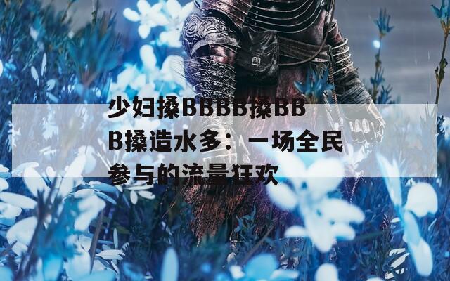 少妇搡BBBB搡BBB搡造水多：一场全民参与的流量狂欢