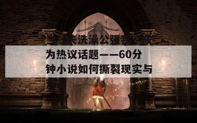 当「夫洗澡公强我」成为热议话题——60分钟小说如何撕裂现实与荒诞