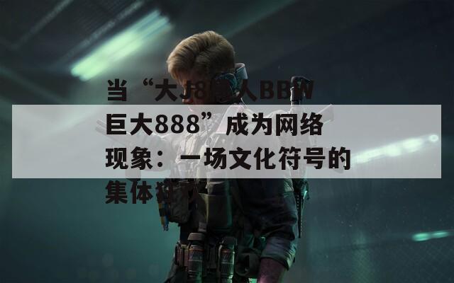 当“大J8黑人BBW巨大888”成为网络现象：一场文化符号的集体狂欢