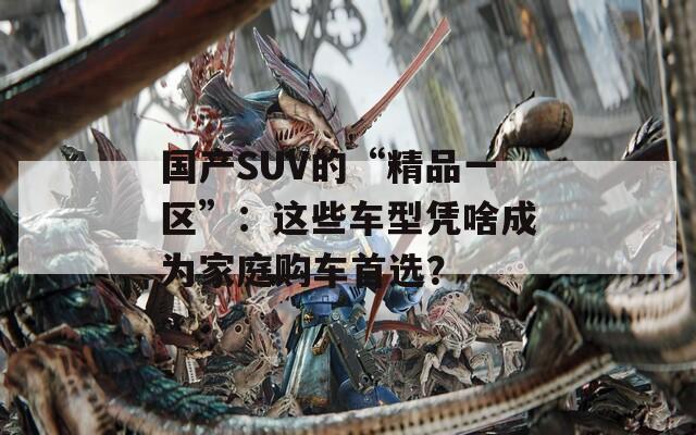 国产SUV的“精品一区”：这些车型凭啥成为家庭购车首选？