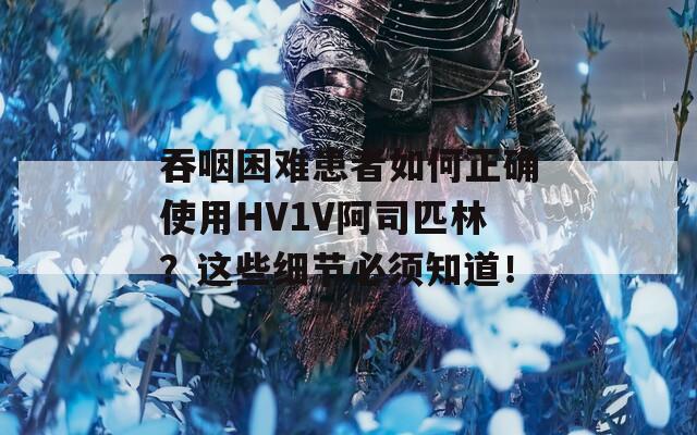 吞咽困难患者如何正确使用HV1V阿司匹林？这些细节必须知道！