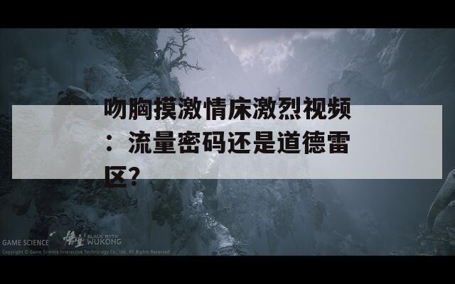 吻胸摸激情床激烈视频：流量密码还是道德雷区？