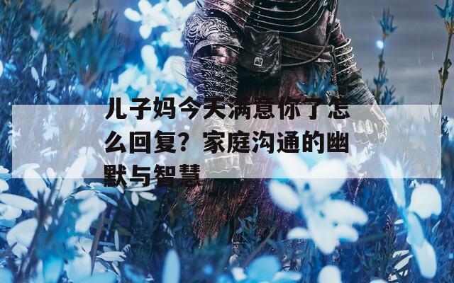 儿子妈今天满意你了怎么回复？家庭沟通的幽默与智慧