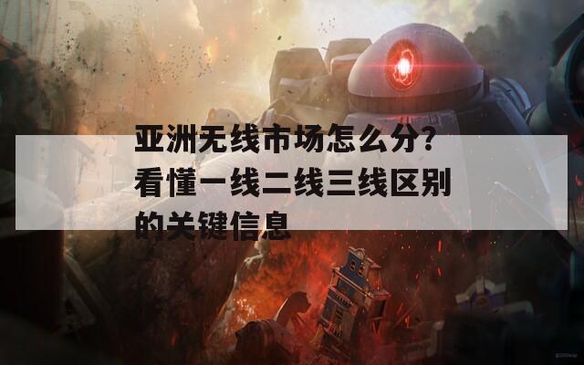 亚洲无线市场怎么分？看懂一线二线三线区别的关键信息