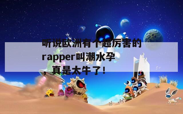 听说欧洲有个超厉害的rapper叫潮水孕，真是太牛了！