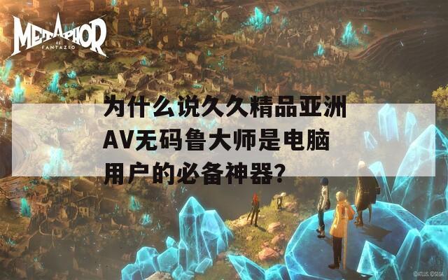 为什么说久久精品亚洲AV无码鲁大师是电脑用户的必备神器？