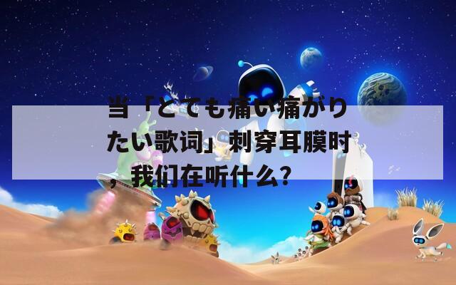 当「とても痛い痛がりたい歌词」刺穿耳膜时，我们在听什么？