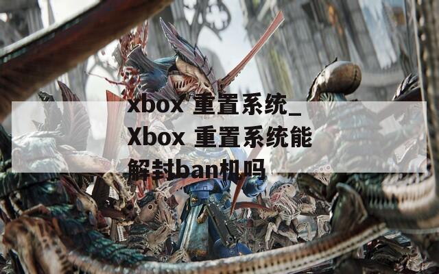 xbox 重置系统_Xbox 重置系统能解封ban机吗