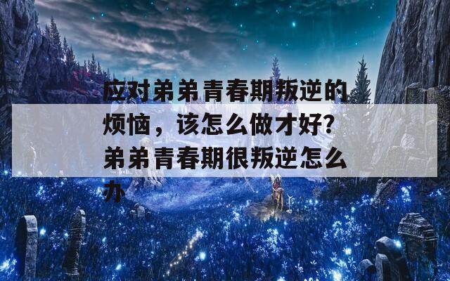 应对弟弟青春期叛逆的烦恼，该怎么做才好？弟弟青春期很叛逆怎么办