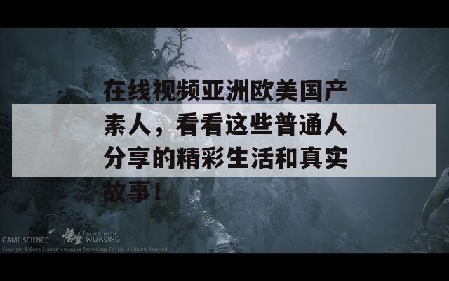 在线视频亚洲欧美国产素人，看看这些普通人分享的精彩生活和真实故事！